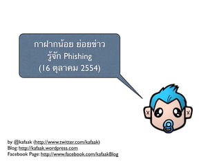 กาฝากน้อย ย่อยข่าว
              รู้จัก Phishing
            (16 ตุลาคม 2554)




by @kafaak (http://www.twitter.com/kafaak)
Blog: http://kafaak.wordpress.com
Facebook Page: http://www.facebook.com/kafaakBlog
 