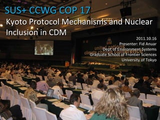 SUS+ CCWG COP 17 2011.10.16 Presenter: Fid Anuar Dept of Environment Systems Graduate School of Frontier Sciences University of Tokyo Kyoto Protocol Mechanisms and Nuclear Inclusion in CDM 