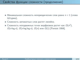 Свойства функции сложности (продолжение)



      Минимальная сложность непериодических слов равна n + 1 (слова
      Штурма).
      Сложность автоматных слов растет линейно.
      Сложность неподвижных точек морфизмов растет как O(n2 ),
      O(n log n), O(n log log n), O(n) или O(1) [Pansiot 1984].




Лекция 5             Комбинаторные сложности и всякая всячина     4/42
 