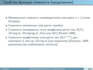 Свойства функции сложности (продолжение)



      Минимальная сложность непериодических слов равна n + 1 (слова
      Штурма).
      Сложность автоматных слов растет линейно.
      Сложность неподвижных точек морфизмов растет как O(n2 ),
      O(n log n), O(n log log n), O(n) или O(1) [Pansiot 1984].
      Сложность морфических слов растет как O(n1+1/k ) для
      некоторого k или как O(n log n) (или медленнее) [Devyatov, 2008:
      доказательство опубликовано частично].




Лекция 5              Комбинаторные сложности и всякая всячина       4/42
 