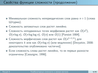 Свойства функции сложности (продолжение)



      Минимальная сложность непериодических слов равна n + 1 (слова
      Штурма).
      Сложность автоматных слов растет линейно.
      Сложность неподвижных точек морфизмов растет как O(n2 ),
      O(n log n), O(n log log n), O(n) или O(1) [Pansiot 1984].
      Сложность морфических слов растет как O(n1+1/k ) для
      некоторого k или как O(n log n) (или медленнее) [Devyatov, 2008:
      доказательство опубликовано частично].
      Если сложность слова растет линейно, то ее первые разности
      ограничены [Cassaigne, 1996].




Лекция 5              Комбинаторные сложности и всякая всячина       4/42
 