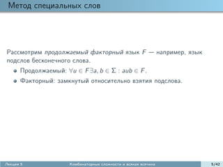 Метод специальных слов




Рассмотрим продолжаемый факторный язык F                         например, язык
подслов бесконечного слова.
      Продолжаемый: ∀u ∈ F ∃a, b ∈ Σ : aub ∈ F .
      Факторный: замкнутый относительно взятия подслова.




Лекция 5              Комбинаторные сложности и всякая всячина                    5/42
 