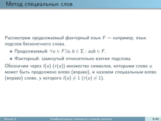 Метод специальных слов




Рассмотрим продолжаемый факторный язык F                         например, язык
подслов бесконечного слова.
      Продолжаемый: ∀u ∈ F ∃a, b ∈ Σ : aub ∈ F .
      Факторный: замкнутый относительно взятия подслова.
Обозначим через l(u) (r (u)) множество символов, которыми слово u
может быть продолжено влево (вправо), и назовем специальным влево
(вправо) слово, у которого l(u) = 1 (r (u) = 1).




Лекция 5              Комбинаторные сложности и всякая всячина                    5/42
 