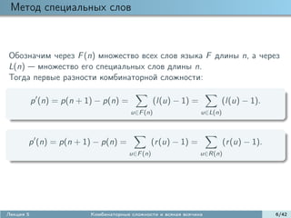 Метод специальных слов



Обозначим через F (n) множество всех слов языка F длины n, а через
L(n) множество его специальных слов длины n.
Тогда первые разности комбинаторной сложности:

           p (n) = p(n + 1) − p(n) =              (l(u) − 1) =        (l(u) − 1).
                                        u∈F (n)                  u∈L(n)



       p (n) = p(n + 1) − p(n) =               (r (u) − 1) =              (r (u) − 1).
                                       u∈F (n)                   u∈R(n)




Лекция 5                  Комбинаторные сложности и всякая всячина                       6/42
 