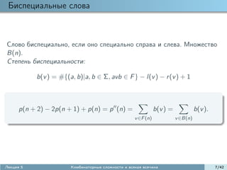 Биспециальные слова



Слово биспециально, если оно специально справа и слева. Множество
B(n).
Степень биспециальности:

           b(v ) = #{(a, b)|a, b ∈ Σ, avb ∈ F } − l(v ) − r (v ) + 1



      p(n + 2) − 2p(n + 1) + p(n) = p (n) =                    b(v ) =             b(v ).
                                                    v ∈F (n)             v ∈B(n)




Лекция 5               Комбинаторные сложности и всякая всячина                             7/42
 