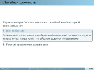 Линейная сложность




Характеризации бесконечных слов с линейной комбинаторной
сложностью нет.
S-adic conjecture
Бесконечное слово имеет линейную комбинаторную сложность тогда и
только тогда, когда каким-то образом задается морфизмами.

S. Ferenczi продвинулся дальше всех




Лекция 5            Комбинаторные сложности и всякая всячина   9/42
 