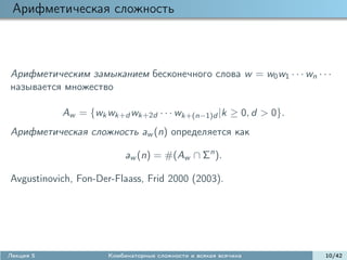Арифметическая сложность



Арифметическим замыканием бесконечного слова w = w0 w1 · · · wn · · ·
называется множество

           Aw = {wk wk+d wk+2d · · · wk+(n−1)d |k ≥ 0, d > 0}.
Арифметическая сложность aw (n) определяется как

                           aw (n) = #(Aw ∩ Σn ).

Avgustinovich, Fon-Der-Flaass, Frid 2000 (2003).




Лекция 5              Комбинаторные сложности и всякая всячина     10/42
 
