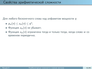 Свойства арифметической сложности



Для любого бесконечного слова над алфавитом мощности q
      pw (n) ≤ aw (n) ≤ q n ;
      Функция aw (n) не убывает;
      Функция aw (n) ограничена тогда и только тогда, когда слово w со
      временем периодично.




Лекция 5                 Комбинаторные сложности и всякая всячина   11/42
 