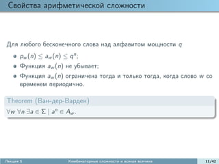Свойства арифметической сложности



Для любого бесконечного слова над алфавитом мощности q
      pw (n) ≤ aw (n) ≤ q n ;
      Функция aw (n) не убывает;
      Функция aw (n) ограничена тогда и только тогда, когда слово w со
      временем периодично.

Theorem (Ван-дер-Варден)
∀w ∀n ∃a ∈ Σ | an ∈ Aw .




Лекция 5                 Комбинаторные сложности и всякая всячина   11/42
 