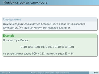 Комбинаторная сложность



Определение
Комбинаторной сложностью бесконечного слова w называется
функция pw (n), равная числу его подслов длины n.

Example
В слове Туэ-Морса

             0110 1001 1001 0110 1001 0110 0110 1001 · · ·

не встречаются слова 000 и 111, поэтому pTM (3) = 6.




Лекция 5            Комбинаторные сложности и всякая всячина   2/42
 