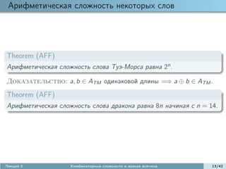 Арифметическая сложность некоторых слов




Theorem (AFF)
Арифметическая сложность слова Туэ-Морса равна 2n .

Доказательство: a, b ∈ ATM одинаковой длины =⇒ a ⊕ b ∈ ATM .

Theorem (AFF)
Арифметическая сложность слова дракона равна 8n начиная с n = 14.




Лекция 5           Комбинаторные сложности и всякая всячина    13/42
 