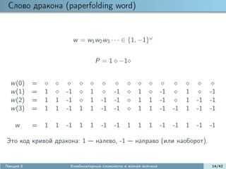 Слово дракона (paperfolding word)


                            w = w1 w2 w3 · · · ∈ {1, −1}ω


                                      P = 1 −1


  w (0)    =
  w (1)    =   1       -1         1         -1         1           -1        1        -1
  w (2)    =   1   1   -1         1    -1   -1         1    1      -1        1   -1   -1
  w (3)    =   1   1   -1     1   1    -1   -1         1    1      -1   -1   1   -1   -1

    w      =   1   1   -1     1   1    -1   -1     1   1    1      -1   -1   1   -1   -1

Это код кривой дракона: 1             налево, -1       направо (или наоборот).


Лекция 5                Комбинаторные сложности и всякая всячина                      14/42
 