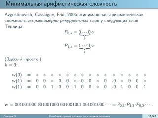 Минимальная арифметическая сложность
Avgustinovich, Cassaigne, Frid, 2006: минимальная арифметическая
сложность из равномерно рекуррентных слов у следующих слов
Т¨плица:
 e
                              P0,k = 0 · · · 0
                                               k

                                   P1,k = 1 · · · 1
                                               k

(Здесь k просто!)
k = 3:

     w (0)   =
     w (1)   =   0   0         0    0         0    0         0      -0       0   0
     w (1)   =   0   0    1    0    0    1    0    0         0      -0   1   0   0   1


w = 001001000 001001000 001001001 001001000 · · · = P0,3 ·P1,3 ·P0,3 · · · .

Лекция 5                 Комбинаторные сложности и всякая всячина                        16/42
 