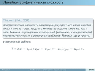 Линейная арифметическая сложность



Theorem (Frid, 2005)
Арифметическая сложность равномерно рекуррентного слова линейна
тогда и только тогда, когда его множество подслов такое же, как у
слов Теплица, порожденных периодичной (возможно, с предпериодом)
последовательностью p-регулярных шаблонов Теплица, где p просто.

p-регулярный шаблон:

           T = a1 a2 · · · ap−1 ap+1 · · · a2p−1 · · · a(k−1)p+1 · · · akp−1 .




Лекция 5                    Комбинаторные сложности и всякая всячина             17/42
 