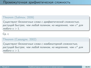 Промежуточная арифметическая сложность



Theorem (Salimov, 2009)
Существуют бесконечные слова с арифметической сложностью,
растущей быстрее, чем любой полином, но медленнее, чем αn для
любого α > 1.
Ср. с

Theorem (Cassaigne, 2002)
Существуют бесконечные слова с комбинаторной сложностью,
растущей быстрее, чем любой полином, но медленнее, чем αn для
любого α > 1.




Лекция 5           Комбинаторные сложности и всякая всячина     18/42
 