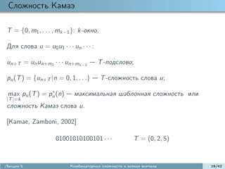 Сложность Камаэ

T = {0, m1 , . . . , mk−1 }: k-окно.

Для слова u = u0 u1 · · · un · · · :

un+T = un un+m1 · · · un+mk−1          T -подслово;

pu (T ) = {un+T |n = 0, 1, . . .}      T -сложность слова u;
                ∗
 max pu (T ) = pu (n)      максимальная шаблонная сложность или
|T |=k
сложность Камаэ слова u.

[Kamae, Zamboni, 2002]

                    01001010100101 · · ·               T = (0, 2, 5)


Лекция 5                  Комбинаторные сложности и всякая всячина     19/42
 