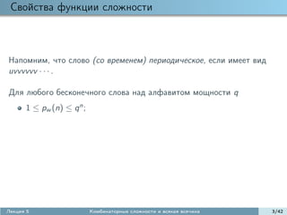 Свойства функции сложности



Напомним, что слово (со временем) периодическое, если имеет вид
uvvvvvv · · · .

Для любого бесконечного слова над алфавитом мощности q
      1 ≤ pw (n) ≤ q n ;




Лекция 5                   Комбинаторные сложности и всякая всячина   3/42
 
