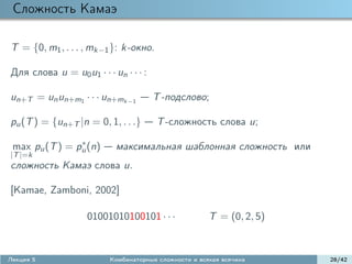 Сложность Камаэ

T = {0, m1 , . . . , mk−1 }: k-окно.

Для слова u = u0 u1 · · · un · · · :

un+T = un un+m1 · · · un+mk−1          T -подслово;

pu (T ) = {un+T |n = 0, 1, . . .}      T -сложность слова u;
                ∗
 max pu (T ) = pu (n)      максимальная шаблонная сложность или
|T |=k
сложность Камаэ слова u.

[Kamae, Zamboni, 2002]

                    01001010100101 · · ·               T = (0, 2, 5)


Лекция 5                  Комбинаторные сложности и всякая всячина     28/42
 