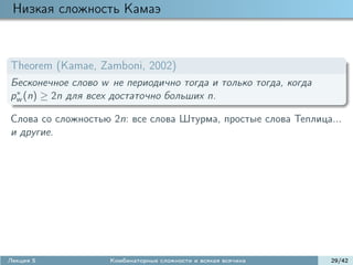 Низкая сложность Камаэ



Theorem (Kamae, Zamboni, 2002)
Бесконечное слово w не периодично тогда и только тогда, когда
 ∗
pw (n) ≥ 2n для всех достаточно больших n.

Слова со сложностью 2n: все слова Штурма, простые слова Теплица...
и другие.




Лекция 5            Комбинаторные сложности и всякая всячина    29/42
 