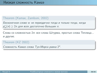 Низкая сложность Камаэ



Theorem (Kamae, Zamboni, 2002)
Бесконечное слово w не периодично тогда и только тогда, когда
 ∗
pw (n) ≥ 2n для всех достаточно больших n.

Слова со сложностью 2n: все слова Штурма, простые слова Теплица...
и другие.

Theorem (KZ 2002)
Сложность Камаэ слова Туэ-Морса равна 2n .




Лекция 5            Комбинаторные сложности и всякая всячина    29/42
 