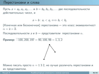 Перестановки и слова
Пусть a = a0 , a1 , a2 , . . . и b = b0 , b1 , b2 , . . . две последовательности
действительных чисел, и

                           a ∼ b : ai < aj ⇐⇒ bi < bj
(Конечная или бесконечная) перестановка это класс эквивалентност
α = a = b.
Последовательности a и b представители перестановки α.

Пример: −100, 200, 197 = 90, 100, 98 = 1, 3, 2




Можно писать просто α = 1 3 2, но лучше различать перестановки и
их представители.
Лекция 5                 Комбинаторные сложности и всякая всячина                  30/42
 