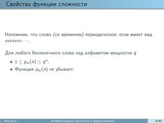 Свойства функции сложности



Напомним, что слово (со временем) периодическое, если имеет вид
uvvvvvv · · · .

Для любого бесконечного слова над алфавитом мощности q
      1 ≤ pw (n) ≤ q n ;
      Функция pw (n) не убывает;




Лекция 5                   Комбинаторные сложности и всякая всячина   3/42
 