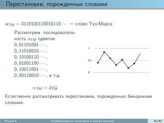 Перестановки, порожденные словами

wTM = 0110100110010110 · · ·        слово Туэ-Морса
      Рассмотрим последователь-
      ность aTM сдвигов:
      0, 01101001 · · · ,
                                            1
      0, 11010010 · · · ,
      0, 10100110 · · · ,
                                            0,1
      0, 01001100 · · · ,
      0, 10011001 · · · ,
                                            0
      0, 00110010 · · · , и т.д.

             αTM = aTM
Естественно рассматривать перестановки, порожденные бинарными
словами.


Лекция 5             Комбинаторные сложности и всякая всячина   31/42
 