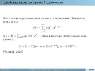 Свойства перестановочной сложности



Наибольшая перестановочная сложность бесконечного бинарного
слова равна
                                      n−1
                             t(n) =          ψ(t) · 2n−1−t ,
                                       t=1

где ψ(t) =     d|t   µ(t/d) · 2d      число различных примитивных слов
длины t.

             t(n + 1) = 2n (n − α + O(n2−n/2 ); α = 1.3827 · · ·
[Макаров, 2005]




Лекция 5                  Комбинаторные сложности и всякая всячина       36/42
 