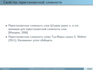 Свойства перестановочной сложности




      Перестановочная сложность слов Штурма равна n, и это
      минимум для перестановочной сложности слов.
      [Макаров, 2006]
      Перестановочная сложность слова Туэ-Морса нашел S. Widmer
      (2011); Валюженич успел обобщить.




Лекция 5             Комбинаторные сложности и всякая всячина     37/42
 