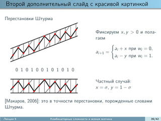 Второй дополнительный слайд с красивой картинкой

Перестановки Штурма

                                                 Фиксируем x, y > 0 и пола-
                                                 гаем

                                                               ai + x при wi = 0,
                                                 ai+1 =
                                                               ai − y при wi = 1.

       0 1 0 1 0 0 1 0 1 0 1 0

                                                 Частный случай:
                                                 x = σ, y = 1 − σ

[Макаров, 2006]: это в точности перестановки, порожденные словами
Штурма.

Лекция 5            Комбинаторные сложности и всякая всячина                    39/42
 