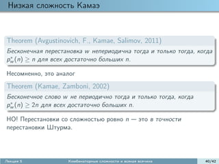 Низкая сложность Камаэ



Theorem (Avgustinovich, F., Kamae, Salimov, 2011)
Бесконечная перестановка w непериодична тогда и только тогда, когда
 ∗
pw (n) ≥ n для всех достаточно больших n.

Несомненно, это аналог
Theorem (Kamae, Zamboni, 2002)
Бесконечное слово w не периодично тогда и только тогда, когда
 ∗
pw (n) ≥ 2n для всех достаточно больших n.

НО! Перестановки со сложностью ровно n               это в точности
перестановки Штурма.




Лекция 5            Комбинаторные сложности и всякая всячина          40/42
 