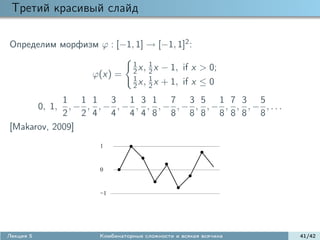 Третий красивый слайд

Определим морфизм ϕ : [−1, 1] → [−1, 1]2 :
                              1      1
                              2 x,   2x   − 1, if x > 0;
                   ϕ(x) =     1      1
                              2 x,   2x   + 1, if x ≤ 0
            1 1 1 3 1 3 1 7 3 5 1 7 3 5
             ,− , ,− ,− , , ,− ,− , ,− , , ,− ,...
           0, 1,
            2 2 4 4 4 4 8 8 8 8 8 8 8 8
[Makarov, 2009]
                    1



                    0


                    −1




Лекция 5            Комбинаторные сложности и всякая всячина   41/42
 