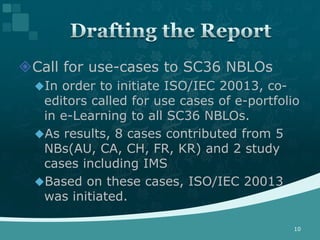 Call for use-cases to SC36 NBLOs
  In order to initiate ISO/IEC 20013, co-
   editors called for use cases of e-portfolio
   in e-Learning to all SC36 NBLOs.
  As results, 8 cases contributed from 5
   NBs(AU, CA, CH, FR, KR) and 2 study
   cases including IMS
  Based on these cases, ISO/IEC 20013
   was initiated.

                                             10
 