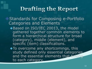 Standards for Composing e-Portfolio
 Categories and Elements
  Based on ISO/IEC 20013, the model
   gathered together common elements to
   form a hierarchical structure for broad
   (category), middle (element), and
   specific (item) classifications.
  To overcome any shortcomings, this
   study defined only essential categories
   and the essential elements that belong
   to each category.
                                         12
 