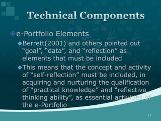 e-Portfolio Elements
  Berrett(2001) and others pointed out
   “goal”, “data”, and “reflection” as
   elements that must be included
  This means that the concept and activity
   of “self-reflection” must be included, in
   acquiring and nurturing the qualification
   of “practical knowledge” and “reflective
   thinking ability”, as essential activities of
   the e-Portfolio
                                              17
 