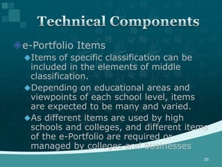 e-Portfolio Items
  Items of specific classification can be
   included in the elements of middle
   classification.
  Depending on educational areas and
   viewpoints of each school level, items
   are expected to be many and varied.
  As different items are used by high
   schools and colleges, and different items
   of the e-Portfolio are required or
   managed by colleges and businesses
                                             20
 