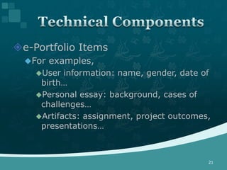 e-Portfolio Items
  For examples,
    User  information: name, gender, date of
     birth…
    Personal essay: background, cases of
     challenges…
    Artifacts: assignment, project outcomes,
     presentations…



                                            21
 