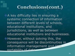 A key difficulty lies in ensuring a
 systemic connection of information
 between different levels of schools,
 educational institutions, and
 jurisdictions, as well as between
 educational institutions and businesses.
However, without solving this, the
 consequence will be discontinuities in
 information management and little
 portability of data.
                                        24
 