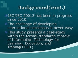 ISO/IEC 20013 has been in progress
 since 2010.
The challenge of developing
 international consensus is never easy.
This study presents a case-study
 within the formal standards context
 of Information Technology for
 Learning, Education, and
 Traning(ITLET)

                                      4
 