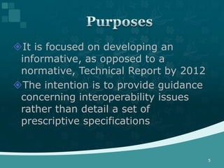 It is focused on developing an
 informative, as opposed to a
 normative, Technical Report by 2012
The intention is to provide guidance
 concerning interoperability issues
 rather than detail a set of
 prescriptive specifications


                                        5
 