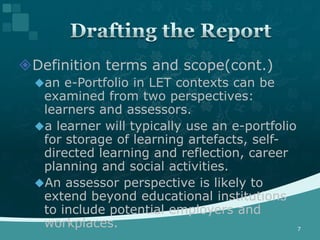 Definition terms and scope(cont.)
  an e-Portfolio in LET contexts can be
   examined from two perspectives:
   learners and assessors.
  a learner will typically use an e-portfolio
   for storage of learning artefacts, self-
   directed learning and reflection, career
   planning and social activities.
  An assessor perspective is likely to
   extend beyond educational institutions
   to include potential employers and
   workplaces.                                 7
 