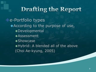 e-Portfolio types
  According to the purpose of use,
    Developmental
    Assessment
    Showcase
    Hybrid: A blended all of the above
    (Choi Ae-kyung, 2005)



                                          9
 