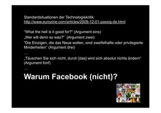 Standardsituationen der Technologiekritik
http://www.eurozine.com/articles/2009-12-01-passig-de.html

“What the hell is it good for?" (Argument eins)
„Wer will denn so was?" (Argument zwei)
"Die Einzigen, die das Neue wollen, sind zweifelhafte oder privilegierte
Minderheiten“ (Argument drei)
…
„Täuschen Sie sich nicht, durch [das] wird sich absolut nichts ändern“
(Argument fünf)
…

Warum Facebook (nicht)?
 