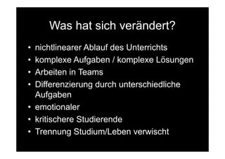 Was hat sich verändert?
• nichtlinearer Ablauf des Unterrichts
• komplexe Aufgaben / komplexe Lösungen
• Arbeiten in Teams
• Differenzierung durch unterschiedliche
  Aufgaben
• emotionaler
• kritischere Studierende
• Trennung Studium/Leben verwischt
 