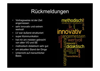 Rückmeldungen
•   Vortragsweise ist der Zeit
    angemessen
•   sehr innovativ und extrem
    wertvoll
•   LV war äußerst strukturiert
•   super Kommunikation
•   hat mir am meisten gebracht
    von allen VO und SE
•   methodisch didaktisch sehr gut
•   am aktuellen Stand der Dinge
•   Unterricht auf menschlicher
    Basis
 