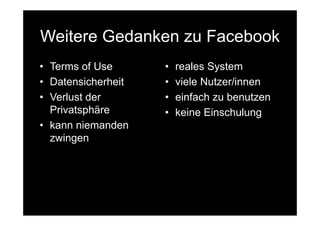 Weitere Gedanken zu Facebook
• Terms of Use      •   reales System
• Datensicherheit   •   viele Nutzer/innen
• Verlust der       •   einfach zu benutzen
  Privatsphäre      •   keine Einschulung
• kann niemanden
  zwingen
 