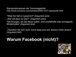 Warum Facebook (nicht)? Standardsituationen der Technologiekritik  http://www.eurozine.com/articles/2009-12-01-passig-de.html “ What the hell is it good for?" (Argument eins) „ Wer will denn so was?"  (Argument zwei) "Die Einzigen, die das Neue wollen, sind zweifelhafte oder privilegierte Minderheiten“ (Argument drei) … „ Täuschen Sie sich nicht, durch [das] wird sich absolut nichts ändern“ (Argument fünf) … 