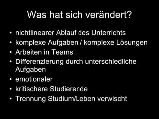 Was hat sich verändert? nichtlinearer Ablauf des Unterrichts komplexe Aufgaben / komplexe Lösungen Arbeiten in Teams Differenzierung durch unterschiedliche Aufgaben emotionaler  kritischere Studierende Trennung Studium/Leben verwischt 
