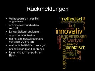 Rückmeldungen Vortragsweise ist der Zeit angemessen sehr innovativ und extrem wertvoll LV war äußerst strukturiert  super Kommunikation  hat mir am meisten gebracht von allen VO und SE  methodisch didaktisch sehr gut am aktuellen Stand der Dinge Unterricht auf menschlicher Basis 