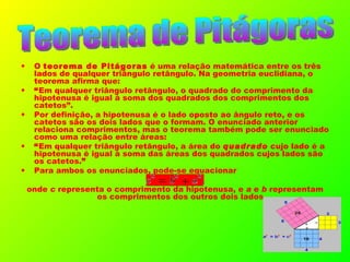 O  teorema de Pitágoras  é uma relação matemática entre os três lados de qualquer triângulo retângulo. Na geometria euclidiana, o teorema afirma que: “ Em qualquer triângulo retângulo, o quadrado do comprimento da hipotenusa é igual à soma dos quadrados dos comprimentos dos catetos”. Por definição, a hipotenusa é o lado oposto ao ângulo reto, e os catetos são os dois lados que o formam. O enunciado anterior relaciona comprimentos, mas o teorema também pode ser enunciado como uma relação entre áreas: “ Em qualquer triângulo retângulo, a área do  quadrado  cujo lado é a hipotenusa é igual à soma das áreas dos quadrados cujos lados são os catetos. ” Para ambos os enunciados, pode-se equacionar onde  c  representa o comprimento da hipotenusa, e  a  e  b  representam os comprimentos dos outros dois lados. Teorema de Pitágoras 